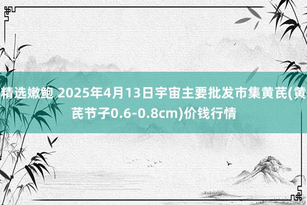 精选嫩鲍 2025年4月13日宇宙主要批发市集黄芪(黄芪节子0.6-0.8cm)价钱行情