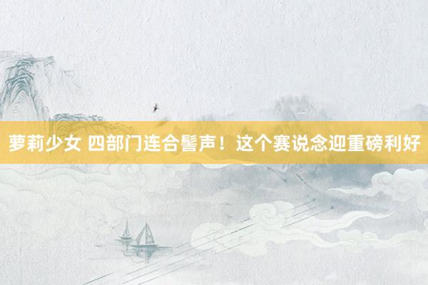 萝莉少女 四部门连合髻声!这个赛说念迎重磅利好