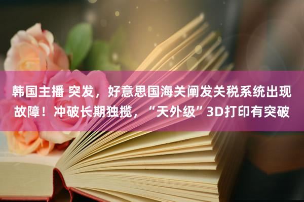 韩国主播 突发,好意思国海关阐发关税系统出现故障!冲破长期独揽,“天外级”3D打印有突破