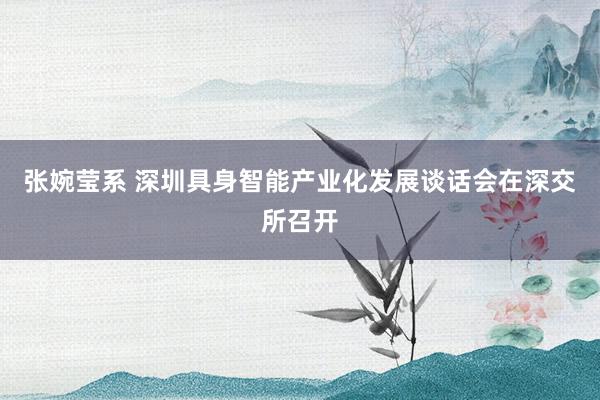 张婉莹系 深圳具身智能产业化发展谈话会在深交所召开