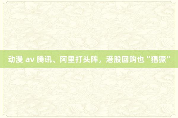 动漫 av 腾讯、阿里打头阵,港股回购也“猖獗”
