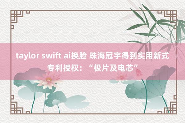 taylor swift ai换脸 珠海冠宇得到实用新式专利授权:“极片及电芯”