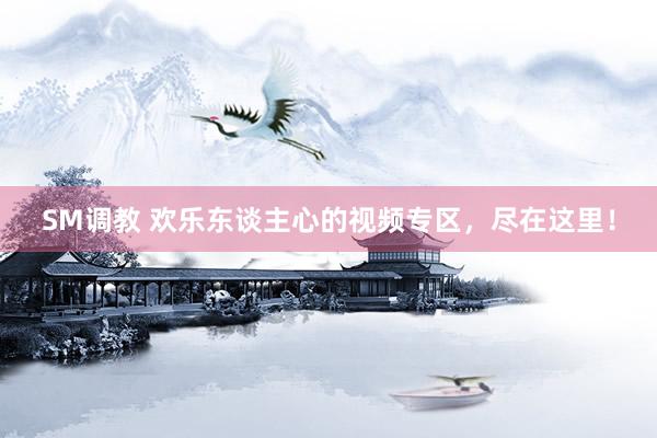 SM调教 欢乐东谈主心的视频专区,尽在这里!
