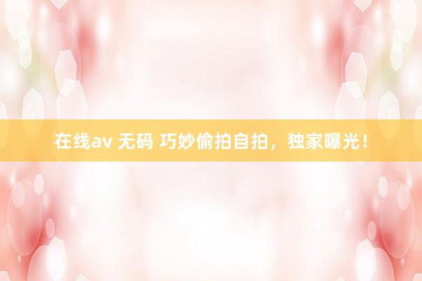 在线av 无码 巧妙偷拍自拍,独家曝光!