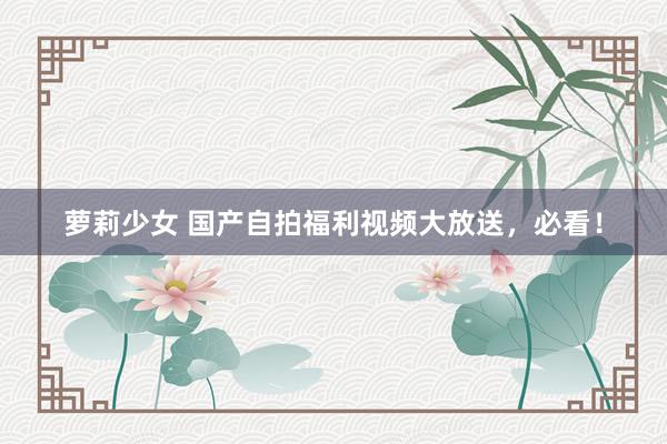 萝莉少女 国产自拍福利视频大放送,必看!