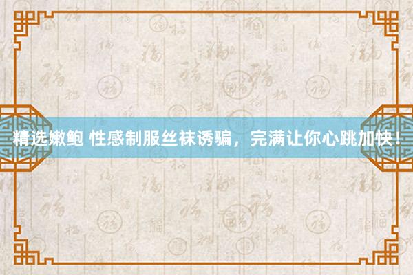 精选嫩鲍 性感制服丝袜诱骗,完满让你心跳加快!