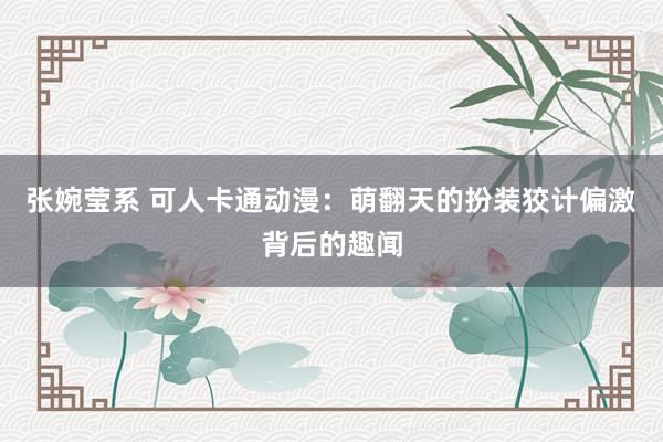 张婉莹系 可人卡通动漫:萌翻天的扮装狡计偏激背后的趣闻