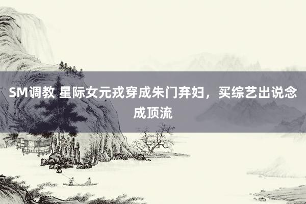 SM调教 星际女元戎穿成朱门弃妇,买综艺出说念成顶流