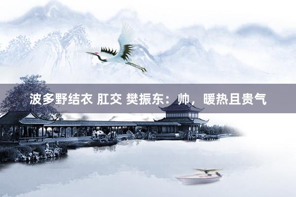 波多野结衣 肛交 樊振东:帅,暖热且贵气