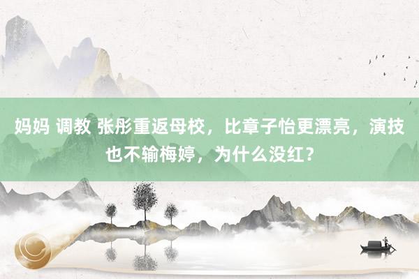 妈妈 调教 张彤重返母校,比章子怡更漂亮,演技也不输梅婷,为什么没红?