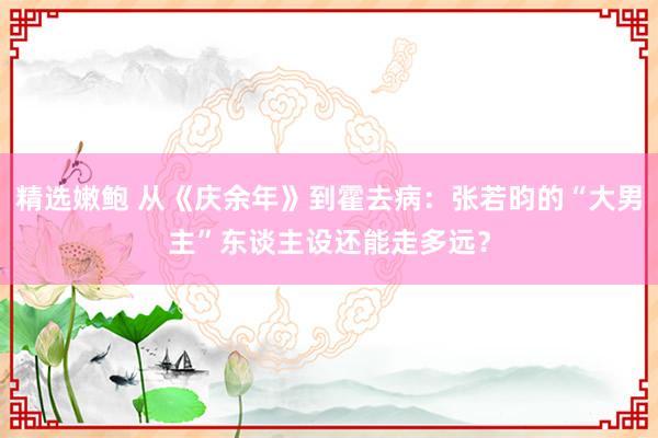 精选嫩鲍 从《庆余年》到霍去病:张若昀的“大男主”东谈主设还能走多远?