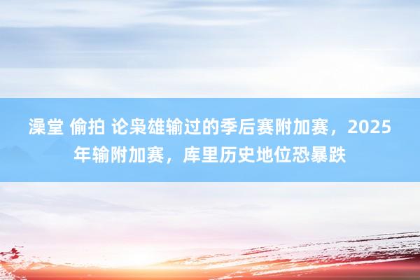 澡堂 偷拍 论枭雄输过的季后赛附加赛，2025年输附加赛，库里历史地位恐暴跌