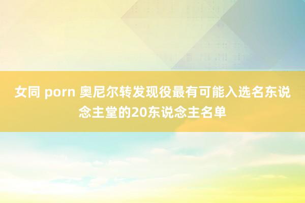 女同 porn 奥尼尔转发现役最有可能入选名东说念主堂的20东说念主名单