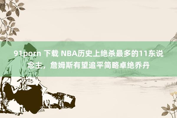 91porn 下载 NBA历史上绝杀最多的11东说念主,詹姆斯有望追平简略卓绝乔丹
