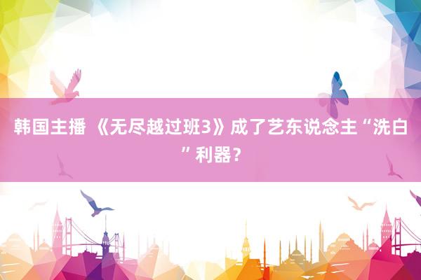 韩国主播 《无尽越过班3》成了艺东说念主“洗白”利器?