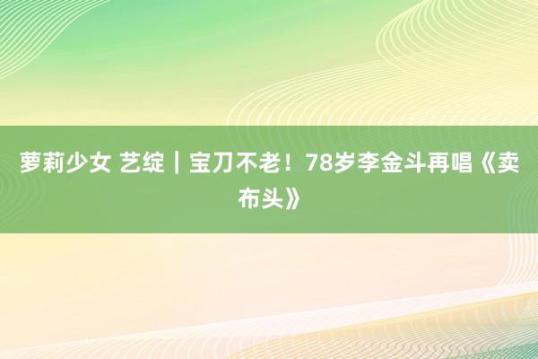 萝莉少女 艺绽|宝刀不老!78岁李金斗再唱《卖布头》