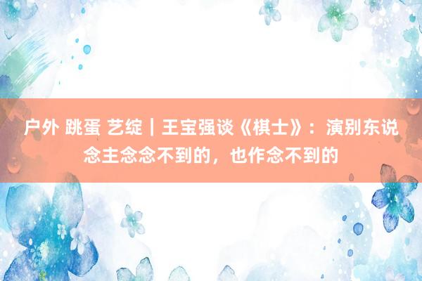 户外 跳蛋 艺绽｜王宝强谈《棋士》：演别东说念主念念不到的，也作念不到的