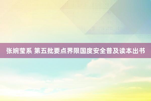 张婉莹系 第五批要点界限国度安全普及读本出书