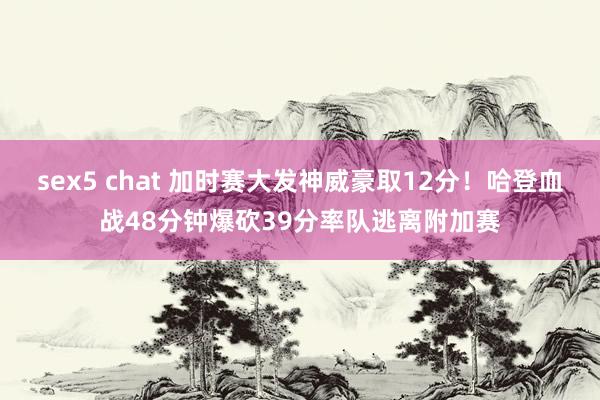 sex5 chat 加时赛大发神威豪取12分!哈登血战48分钟爆砍39分率队逃离附加赛