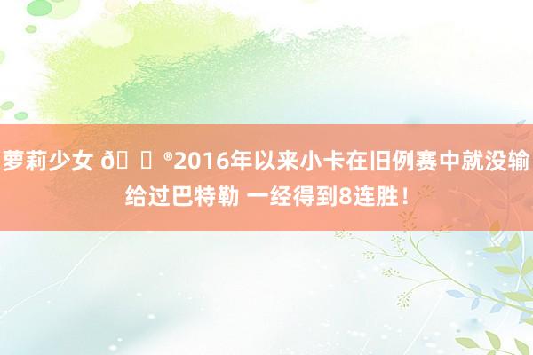 萝莉少女 😮2016年以来小卡在旧例赛中就没输给过巴特勒 一经得到8连胜!