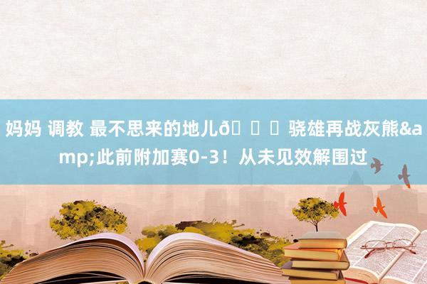 妈妈 调教 最不思来的地儿🙃骁雄再战灰熊&此前附加赛0-3!从未见效解围过