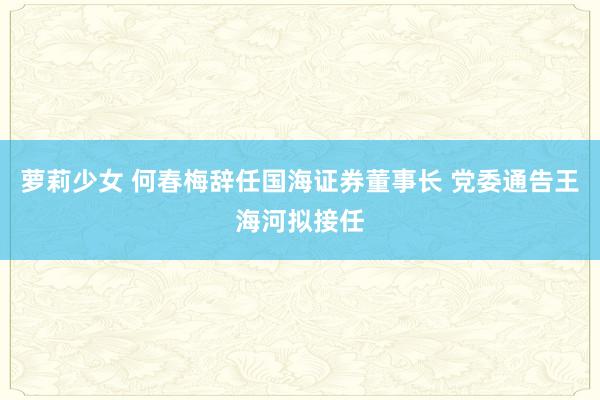 萝莉少女 何春梅辞任国海证券董事长 党委通告王海河拟接任