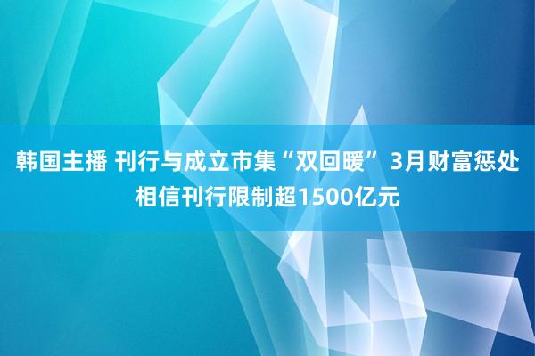 韩国主播 刊行与成立市集“双回暖” 3月财富惩处相信刊行限制超1500亿元