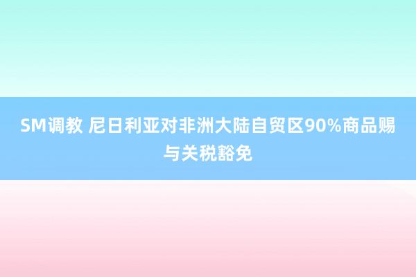 SM调教 尼日利亚对非洲大陆自贸区90%商品赐与关税豁免