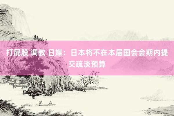 打屁股 调教 日媒:日本将不在本届国会会期内提交疏淡预算