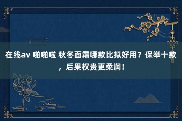 在线av 啪啪啦 秋冬面霜哪款比拟好用?保举十款,后果权贵更柔润!