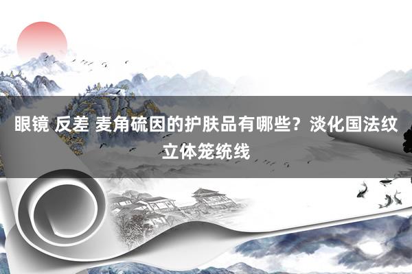 眼镜 反差 麦角硫因的护肤品有哪些?淡化国法纹立体笼统线