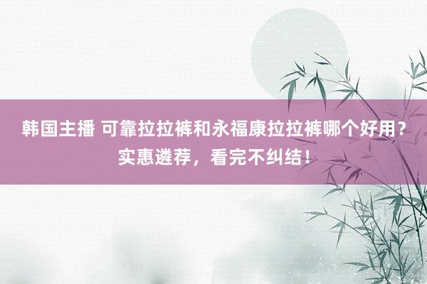 韩国主播 可靠拉拉裤和永福康拉拉裤哪个好用?实惠遴荐,看完不纠结!