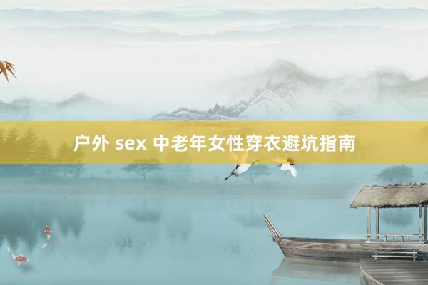 户外 sex 中老年女性穿衣避坑指南