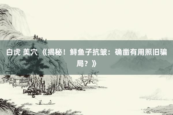 白虎 美穴 《揭秘!鲟鱼子抗皱:确凿有用照旧骗局?》