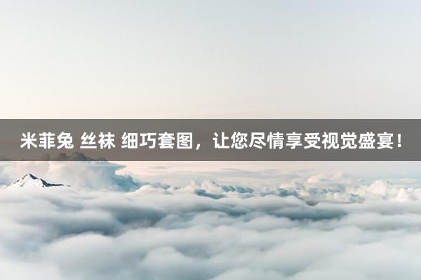 米菲兔 丝袜 细巧套图，让您尽情享受视觉盛宴！