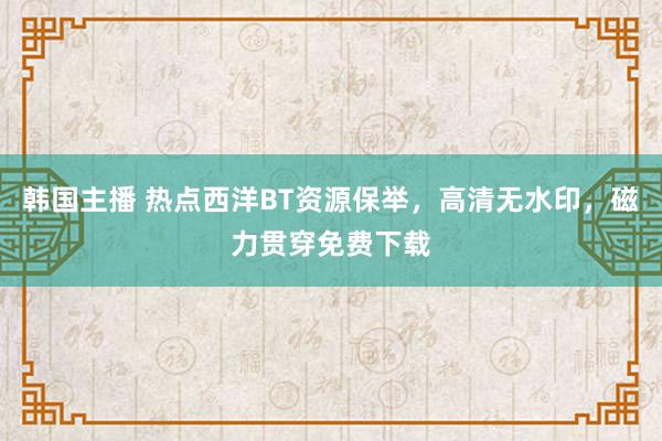 韩国主播 热点西洋BT资源保举，高清无水印，磁力贯穿免费下载