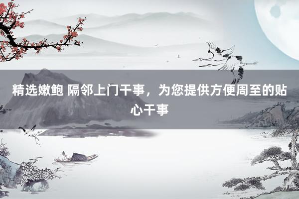 精选嫩鲍 隔邻上门干事,为您提供方便周至的贴心干事
