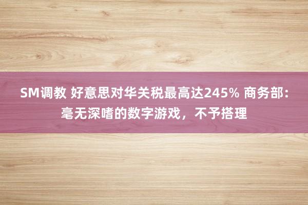 SM调教 好意思对华关税最高达245% 商务部：毫无深嗜的数字游戏，不予搭理