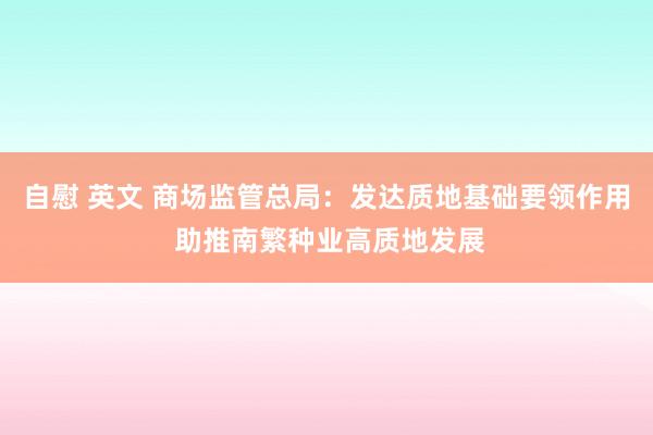 自慰 英文 商场监管总局：发达质地基础要领作用 助推南繁种业高质地发展