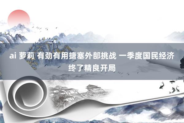 ai 萝莉 有劲有用搪塞外部挑战 一季度国民经济终了精良开局