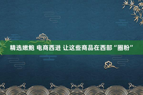 精选嫩鲍 电商西进 让这些商品在西部“圈粉”