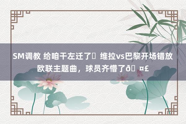 SM调教 给咱干左迁了❓维拉vs巴黎开场错放欧联主题曲，球员齐懵了🤣