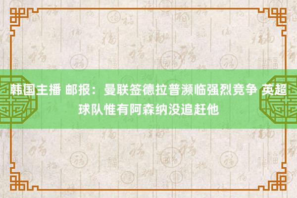韩国主播 邮报：曼联签德拉普濒临强烈竞争 英超球队惟有阿森纳没追赶他