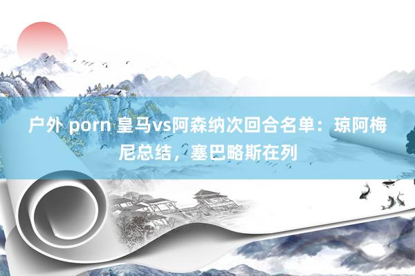 户外 porn 皇马vs阿森纳次回合名单:琼阿梅尼总结,塞巴略斯在列