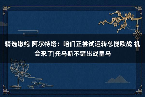 精选嫩鲍 阿尔特塔:咱们正尝试运转总揽欧战 机会来了|托马斯不错出战皇马