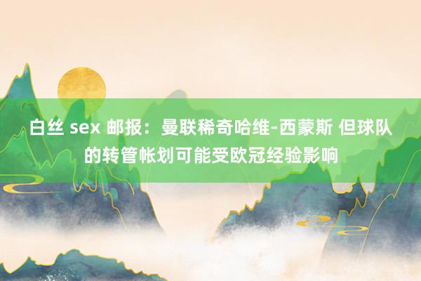 白丝 sex 邮报:曼联稀奇哈维-西蒙斯 但球队的转管帐划可能受欧冠经验影响