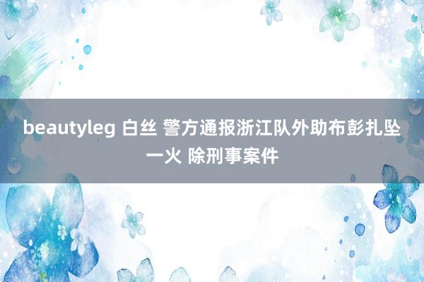 beautyleg 白丝 警方通报浙江队外助布彭扎坠一火 除刑事案件