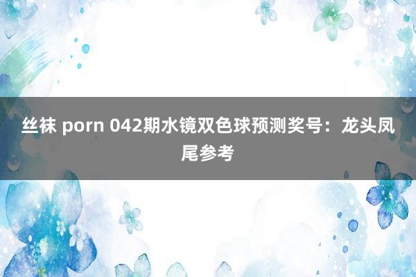 丝袜 porn 042期水镜双色球预测奖号:龙头凤尾参考