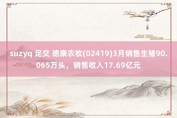 suzyq 足交 德康农牧(02419)3月销售生猪90.065万头,销售收入17.69亿元