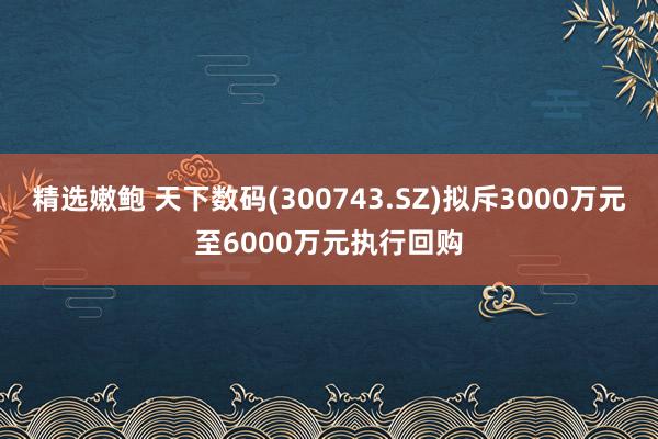 精选嫩鲍 天下数码(300743.SZ)拟斥3000万元至6000万元执行回购